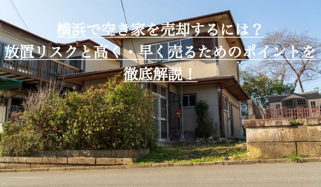 横浜で空き家を売却するには？放置リスクと高く・早く売るためのポイントを徹底解説