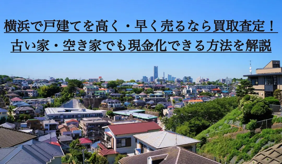 横浜で戸建てを高く・早く売るなら買取査定！古い家・空き家でも現金化できる方法を解説